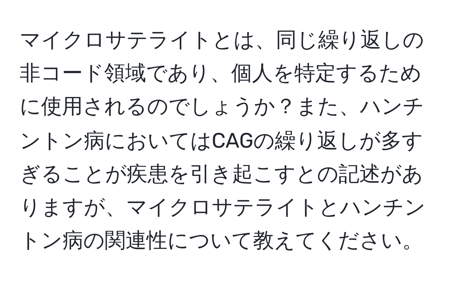 マイクロサテライトとは、同じ繰り返しの非コード領域であり、個人を特定するために使用されるのでしょうか？また、ハンチントン病においてはCAGの繰り返しが多すぎることが疾患を引き起こすとの記述がありますが、マイクロサテライトとハンチントン病の関連性について教えてください。