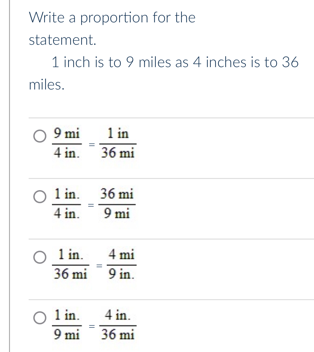 Write a proportion for the
statement.
1 inch is to 9 miles as 4 inches is to 36
miles.
 9mi/4in. = 1in/36mi 
 (1in.)/4in. = 36mi/9mi 
 (1in.)/36mi = 4mi/9in. 
 (1in.)/9mi = (4in.)/36mi 