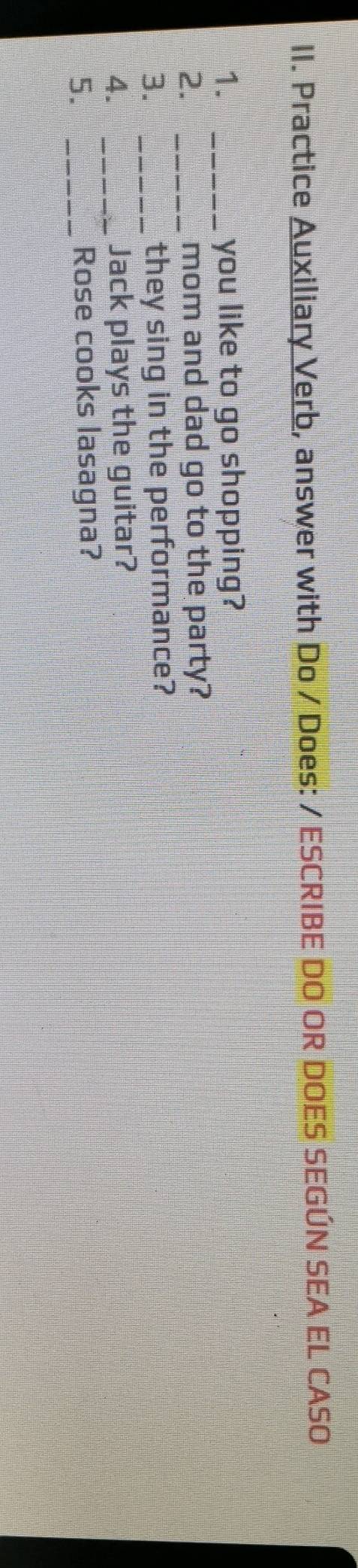 Practice Auxiliary Verb, answer with Do / Does: / ESCRIBE DO OR DOES SEGÚN SEA EL CASO 
1. _you like to go shopping? 
2. _mom and dad go to the party? 
3. _they sing in the performance? 
4. _Jack plays the guitar? 
5. _Rose cooks lasagna?