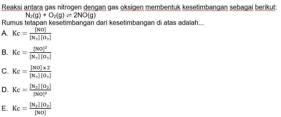 Reaksi antara gas nitrogen dengan gas oksigen membentuk kesetimbangan sebagai berikut:
N_2(g)+O_2(g)leftharpoons 2NO(g)
Rumus tetapan kesetimbangan dari kesetimbangan di atas adalah...
A. Kc=frac [NO][N_2][O_2]
B. Kc=frac [NO]^2[N_2][O_2]
C. Kc=frac [NO]* 2[N_2][O_2]
D. Kc=frac [N_2][O_2][NO]^2
E. Kc=frac [N_2][O_2][NO]