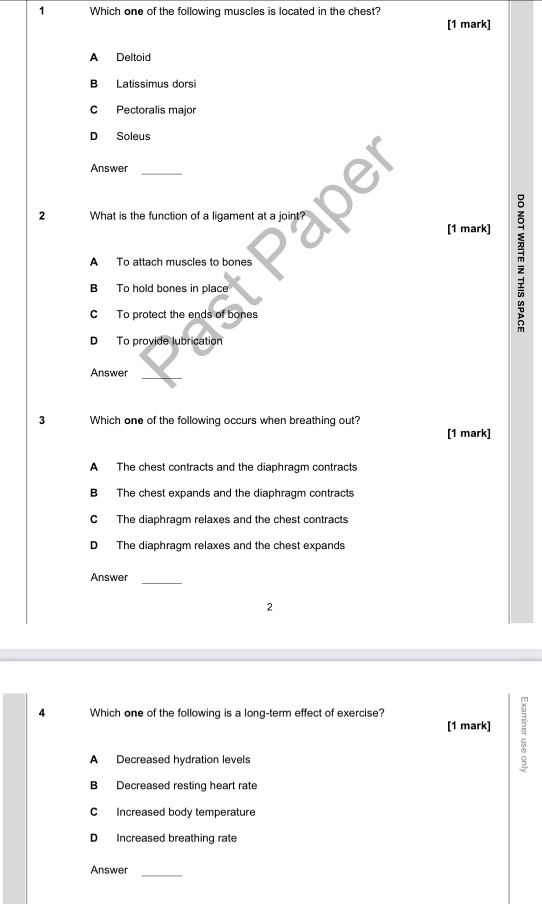 Which one of the following muscles is located in the chest?
[1 mark]
A Deltoid
B Latissimus dorsi
C Pectoralis major
D Soleus
Answer_
2 What is the function of a ligament at a joint?
[1 mark]
A To attach muscles to bones
B To hold bones in place
C To protect the ends of bones
D To provide lubrication
_
Answer
3 Which one of the following occurs when breathing out?
[1 mark]
A The chest contracts and the diaphragm contracts
B The chest expands and the diaphragm contracts
C The diaphragm relaxes and the chest contracts
D The diaphragm relaxes and the chest expands
Answer_
2
4 Which one of the following is a long-term effect of exercise?
[1 mark] a
A Decreased hydration levels
B Decreased resting heart rate
C Increased body temperature
D Increased breathing rate
Answer_