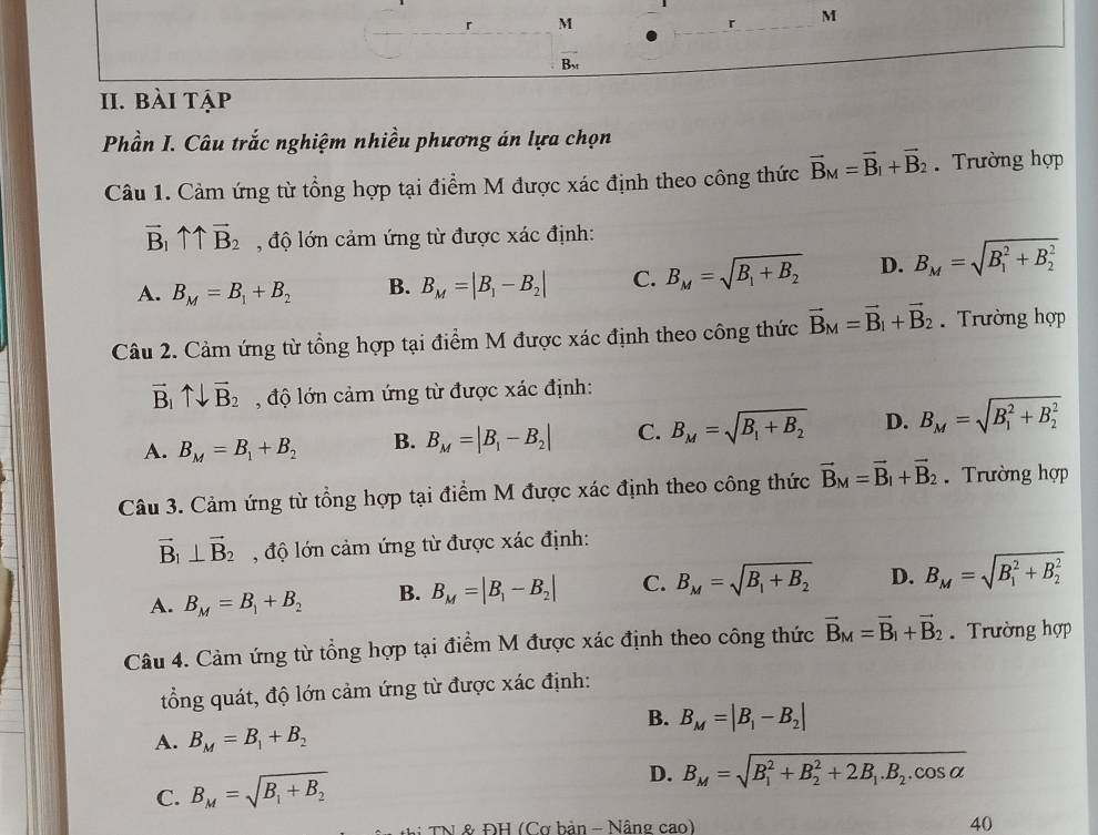 B_xf
II. bài tập
Phần I. Câu trắc nghiệm nhiều phương án lựa chọn
Câu 1. Cảm ứng từ tổng hợp tại điểm M được xác định theo công thức vector B_M=vector B_1+vector B_2. Trường hợp
vector B_1uparrow overleftrightarrow B_2 độ lớn cảm ứng từ được xác định:
A. B_M=B_1+B_2 B. B_M=|B_1-B_2| C. B_M=sqrt(B_1)+B_2 D. B_M=sqrt (B_1)^2+B_2^2
Câu 2. Cảm ứng từ tổng hợp tại điểm M được xác định theo công thức vector B_M=vector B_1+vector B_2 Trường hợp
vector B_1uparrow downarrow vector B_2 , độ lớn cảm ứng từ được xác định:
A. B_M=B_1+B_2 B. B_M=|B_1-B_2| C. B_M=sqrt(B_1)+B_2 D. B_M=sqrt (B_1)^2+B_2^2
Câu 3. Cảm ứng từ tổng hợp tại điểm M được xác định theo công thức vector B_M=vector B_1+vector B_2 Trường hợp
vector B_1⊥ vector B_2 , độ lớn cảm ứng từ được xác định:
A. B_M=B_1+B_2 B. B_M=|B_1-B_2| C. B_M=sqrt(B_1)+B_2 D. B_M=sqrt (B_1)^2+B_2^2
Câu 4. Cảm ứng từ tổng hợp tại điểm M được xác định theo công thức vector B_M=vector B_1+vector B_2 Trường hợp
tổng quát, độ lớn cảm ứng từ được xác định:
B. B_M=|B_1-B_2|
A. B_M=B_1+B_2
C. B_M=sqrt(B_1)+B_2
D. B_M=sqrt (B_1)^2+B_2^(2+2B_1).B_2.cos alpha 
: TNL& ĐH (Cơ bản - Nâng cao) 40