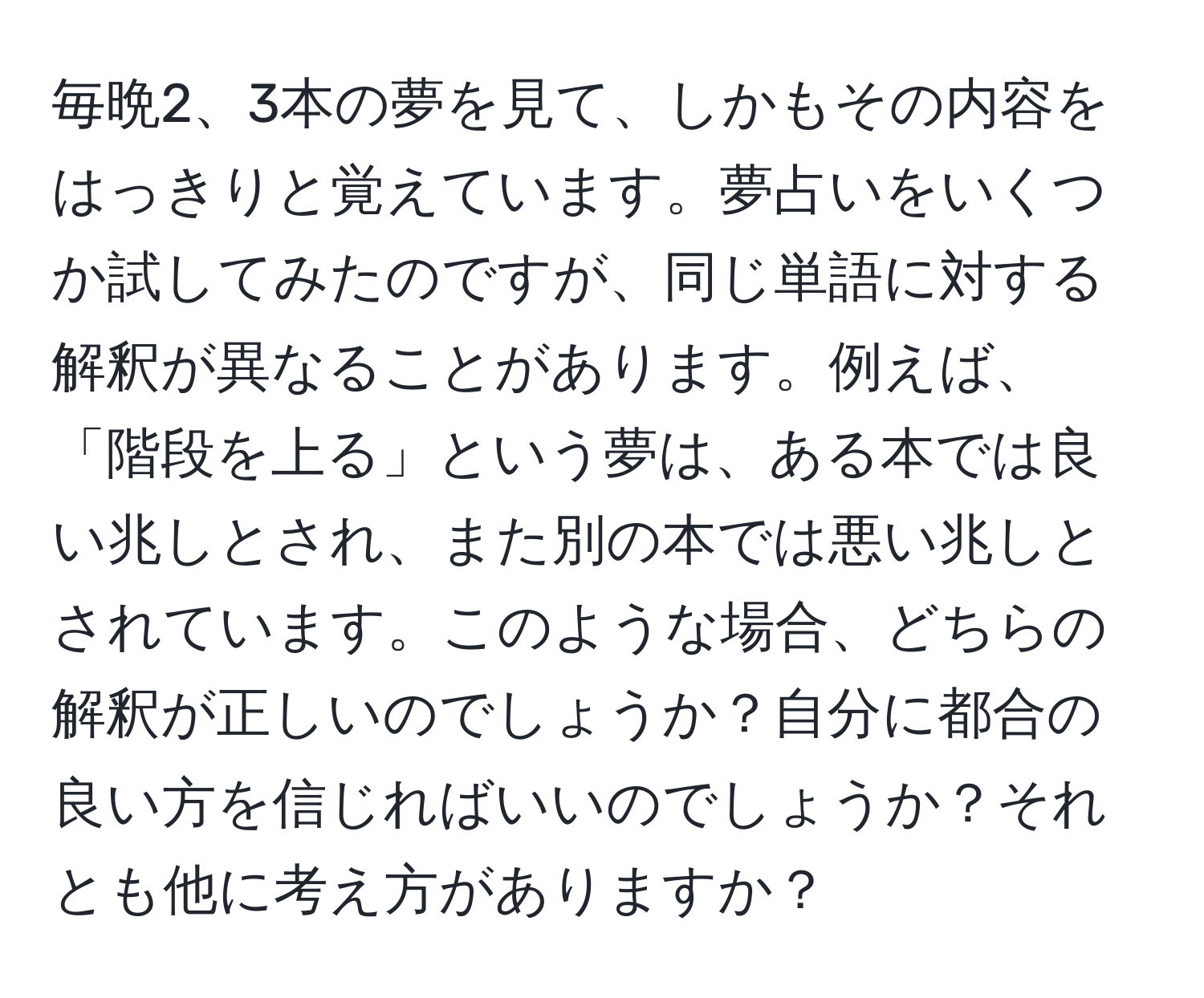 毎晩2、3本の夢を見て、しかもその内容をはっきりと覚えています。夢占いをいくつか試してみたのですが、同じ単語に対する解釈が異なることがあります。例えば、「階段を上る」という夢は、ある本では良い兆しとされ、また別の本では悪い兆しとされています。このような場合、どちらの解釈が正しいのでしょうか？自分に都合の良い方を信じればいいのでしょうか？それとも他に考え方がありますか？