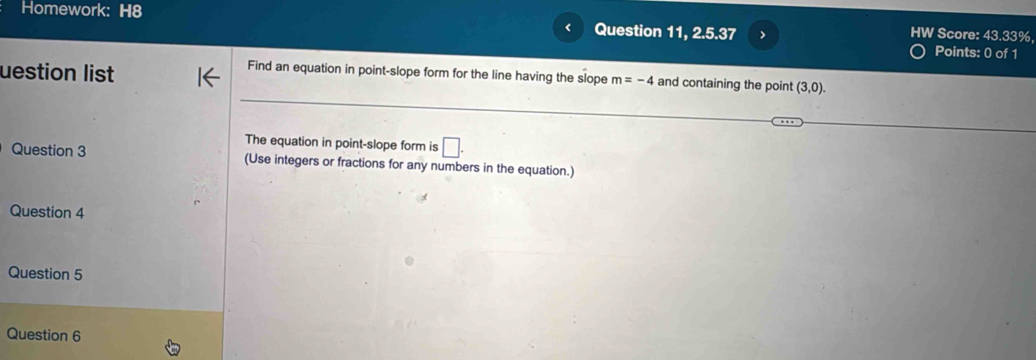 Homework: H8 Question 11, 2.5.37 
HW Score: 43.33%, 
Points: 0 of 1 
uestion list 
Find an equation in point-slope form for the line having the slope m=-4 and containing the point (3,0). 
The equation in point-slope form is □ . 
Question 3 (Use integers or fractions for any numbers in the equation.) 
Question 4 
Question 5 
Question 6