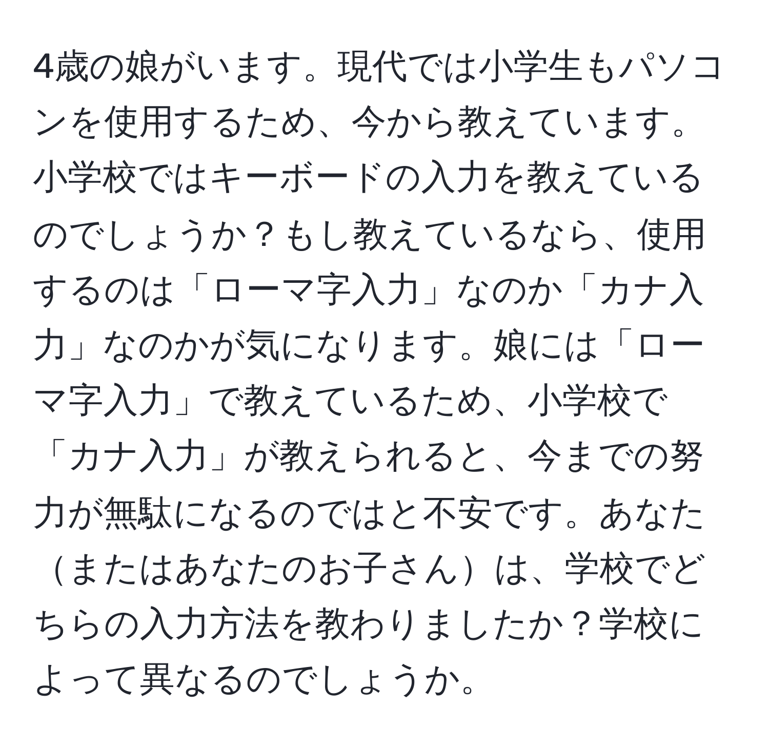 4歳の娘がいます。現代では小学生もパソコンを使用するため、今から教えています。小学校ではキーボードの入力を教えているのでしょうか？もし教えているなら、使用するのは「ローマ字入力」なのか「カナ入力」なのかが気になります。娘には「ローマ字入力」で教えているため、小学校で「カナ入力」が教えられると、今までの努力が無駄になるのではと不安です。あなたまたはあなたのお子さんは、学校でどちらの入力方法を教わりましたか？学校によって異なるのでしょうか。