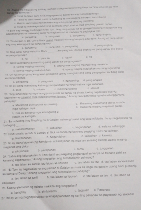 Kanay ing Zurwat w? Va   a ang e beugsan ng sarlling paghatol o pagmamatuwd ang ideya na "ang solusyon ay nasa
a Hmdi its totoo dahi hindi magagawa ng bawal isa ang makapagpabago
2. Tama ito dahil bawst maiit na hakbang ay mahalagang solusyon sa problema
c. Mail to dahil rasa pamahalaan ang solusyon sa lahat ng problema
d. Hind tto mahalaga dahil hindi apektado ang Lahat sa mga simpleng gawain ng tao.
14 Siva ang belang tinutungan ni Bb. Lyn. Ang pang-ugnay na ay ginagamit upang mapaganda ang
zaŋkakabigkas sa dallawang salta na magkasunod at madulas na pagbigkas dito
a cuingatnig b. pang-ukol c. pangawing d. pang-angkop
15. Tinulungan ni B2. Lym si Mark upang malayos nito ang kanyang pag-earal. Anong un pang-ugnay
ang may salungguht sa pangungusap
a pangainy b. pang-ukol c. pangawing d. pang-angkop
18. Mag-aaral rang mabuō si Mark_ kanyang lolo. Anong angkop na pang-ugnay ang bubuo
sa cangungusac? h para sa c. ngunil d. ng
a ~
17. Bakil kailangang gumamit ng pang-ugnay sa pangungusap?
a upang maging masining b. upang mas maging malinaw ang mensahe
c. upaing maging makabuluhan d. upang maging magkakasunod ang mga salita
sa cangungusao 58. Uh ng pang-ugnay kung saan ginagamit upang maiugnay ang isang pangngaian sa ibang salita
a pengatng b. pang-ukol c. pangawing d. pang-angkop
$9. Ito ay isang mahabang kathang pampanitikan na hinati-hati sa mga kabanata
a dula b nobela c. maikling kwento d. alamat
20 "Ang lahal pala ng mga taong pumupunta sa bahay ng binata tuwing nagdaraos slya ng
kasivahan ay pawane mas mapagkunwar lamang." Anong nais ipahiwatig ng nakasalungguhit no
pahay ing ?
a. Maraming pumupunts ay pawang c. Maraming masamang tao sa mundo.
mạa kaïbigan niya d. Dapat na maging mapanuri palagi
b. Sila ay pawang mga sinungaling o
pilastik na kaibigan
21. Sa nobeilang Ang Magiting na si Gatsby, naiwang bukas ang kaso ni Myrtle. Ito ay nagpapakita ng
bahaging _d. wala sa nabanggit
a. makatotohanan b kabutihan c. kagandahan
22. Hindi umalis sa tabi ni Gatsby si Nick na tanda ng kanyang pagiging tunay na kaibigan.
a. Katotohanan b. Kagandahan c. kabutihan d. kaaway
23. te zy isang labananing damdamin at kakayahan ng mga tao sa isang kwento upang maging
maganda ang daloy
a sikoiohikal b. panlipunan c. tema d. tunggalian
24 "Labis ang kalungkutan ni Tom dahil sa palagiang pagtanggal sa kanya sa trabaho dahil sa
kanyang kapansanan." Anong tunggalian ang sumasalamin pahayag?
a, tạo laban sa sarilib, tao laban sa lipunan c. tao laban sa tao d. tao laban sa kalikasan
25. "Si Tom ay nagsiwalat na ang yaman ni Gatsby ay mula sa illegal na gawain upang hindi pumanig
sa kanya si Daisy." Anong tunggalian ang sumasalamin pahayag?
a. tao laban sa saril b. tao laban sa lipunan c. tao laban sa tao d. tao laban sa
kalkasan
25. Saang elemento ng nobela makikita ang tunggalian?
a banghay b. simbolismo c. tagpuan d. Pananaw
27. to ay uning pagpapahayag na kinapapalooban ng sariling pananaw sa pagsasabing saloobin