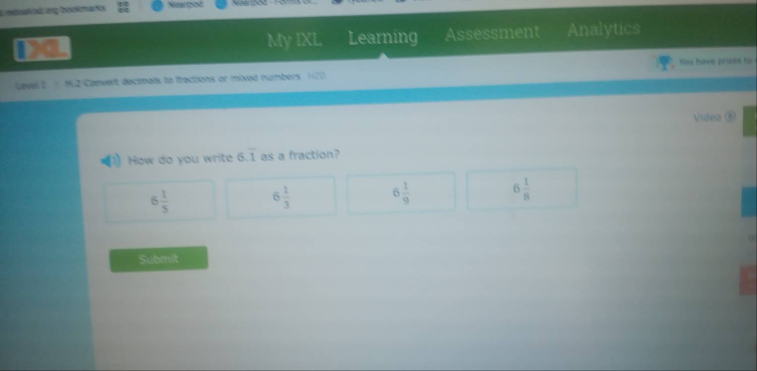 rboaked ang bookmarks
Nsazost
My IXL Learning Assessment Analytics
Level I 7 1.2 Canvert decimals to fractions or mixed numbers 1420 You have prizes to
Video⑥
How do you write 6.overline 1 as a fraction?
6 1/5 
6 1/3 
6 1/9 
6 1/8 
Submit