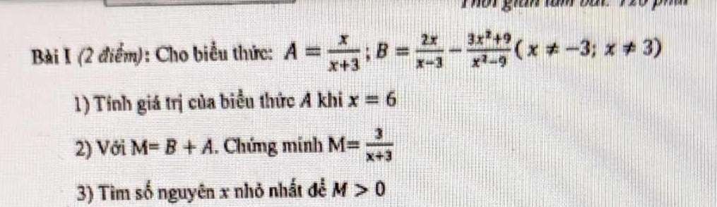 Thât gian ràm bắt 120 ) 
Bài I (2 điểm): Cho biểu thức: A= x/x+3 ; B= 2x/x-3 - (3x^2+9)/x^2-9 (x!= -3;x!= 3)
1) Tính giá trị của biểu thức A khi x=6
2) Với M=B+A. Chứng mính M= 3/x+3 
3) Tìm số nguyên x nhỏ nhất để M>0