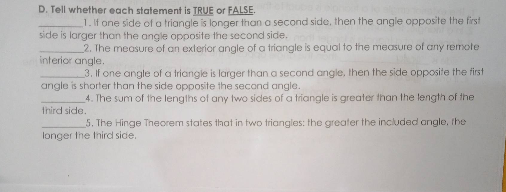 Tell whether each statement is TRUE or FALSE. 
_1. If one side of a triangle is longer than a second side, then the angle opposite the first 
side is larger than the angle opposite the second side. 
_2. The measure of an exterior angle of a triangle is equal to the measure of any remote 
interior angle. 
_3. If one angle of a triangle is larger than a second angle, then the side opposite the first 
angle is shorter than the side opposite the second angle. 
_4. The sum of the lengths of any two sides of a triangle is greater than the length of the 
third side. 
_5. The Hinge Theorem states that in two triangles: the greater the included angle, the 
longer the third side.