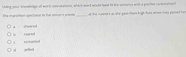 Using your knowledge of word connotations, which word would best fit the sentence with a positive connotation?
The marathon spectator in the unicorn onesie _at the runners as she gave them high fives when they passed he
a cheered
b roared
C screamed
d yelled