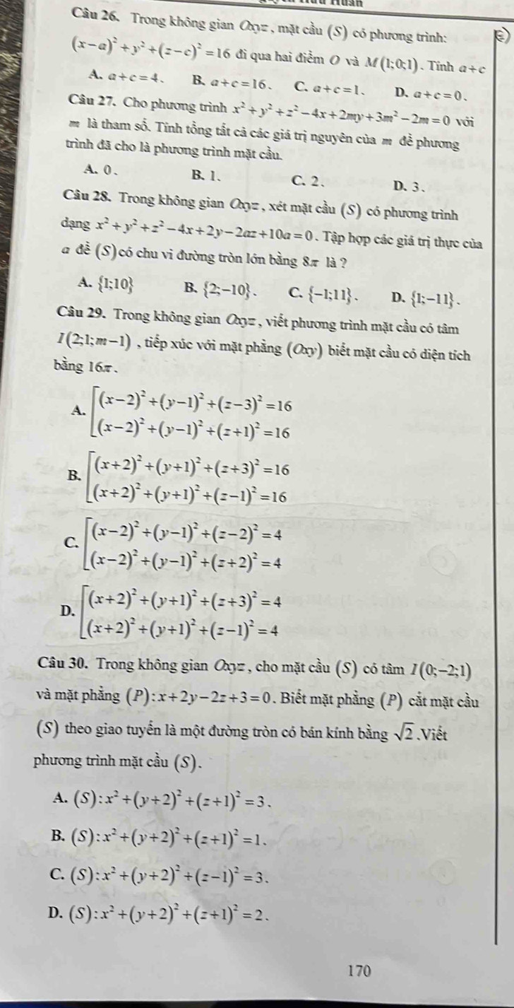 Trong không gian Oxyz , mặt cầu (S) có phương trình:
(x-a)^2+y^2+(z-c)^2=16 đi qua hai điểm 0 và M(1;0;1). Tính a+c
A. a+c=4. B. a+c=16. C. a+c=1. D. a+c=0.
Câu 27. Cho phương trình x^2+y^2+z^2-4x+2my+3m^2-2m=0 với
m là tham số. Tính tổng tắt cả các giá trị nguyên của m đề phương
trình đã cho là phương trình mặt cầu.
A. 0 . B. 1. C. 2. D. 3 .
Câu 28. Trong không gian Oxyz , xét mặt cầu (S) có phương trình
dạng x^2+y^2+z^2-4x+2y-2az+10a=0. Tập hợp các giá trị thực của
a đề (S) có chu vi đường tròn lớn bằng 8π la ?
A.  1;10 B.  2;-10 . C.  -1;11 . D.  1;-11 .
Câu 29. Trong không gian Oxyz , viết phương trình mặt cầu có tâm
I(2;1;m-1) , tiếp xúc với mặt phẳng (Oxy) biết mặt cầu có diện tích
bằng 167 .
A. beginarrayl (x-2)^2+(y-1)^2+(z-3)^2=16 (x-2)^2+(y-1)^2+(z+1)^2=16endarray.
B. beginarrayl (x+2)^2+(y+1)^2+(z+3)^2=16 (x+2)^2+(y+1)^2+(z-1)^2=16endarray.
C. beginarrayl (x-2)^2+(y-1)^2+(z-2)^2=4 (x-2)^2+(y-1)^2+(z+2)^2=4endarray.
D. beginarrayl (x+2)^2+(y+1)^2+(z+3)^2=4 (x+2)^2+(y+1)^2+(z-1)^2=4endarray.
Câu 30. Trong không gian Oxyz , cho mặt cầu (S) có tâm I(0;-2;1)
và mặt phẳng (P): x+2y-2z+3=0 0. Biết mặt phẳng (P) cắt mặt cầu
(S) theo giao tuyến là một đường tròn có bán kính bằng sqrt(2) Viết
phương trình mặt cầu (S).
A. (S):x^2+(y+2)^2+(z+1)^2=3.
B. (S):x^2+(y+2)^2+(z+1)^2=1.
C. (S):x^2+(y+2)^2+(z-1)^2=3.
D. (S):x^2+(y+2)^2+(z+1)^2=2.
170