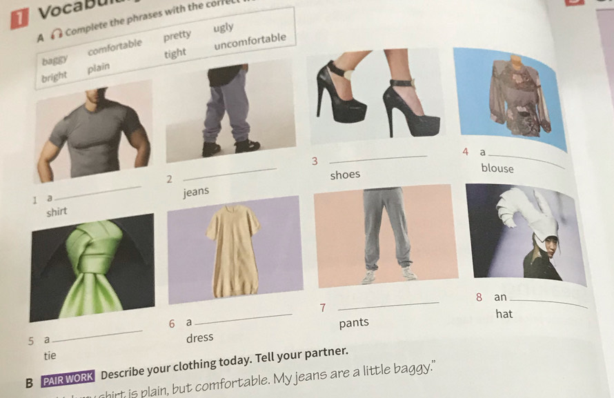 Vocabul
A Complete the phrases with the corre
pretty ugly
baggy comfortable uncomfortable
tight
bright plain
_
a_
3
blouse
2
_
I a_ shoes
jeans
8 an_
7
_
6 ₹a_ hat
pants
5 a
_
dress
tie
B PAIR WORK Describe your clothing today. Tell your partner.
hirt is plain, but comfortable. My jeans are a little baggy."