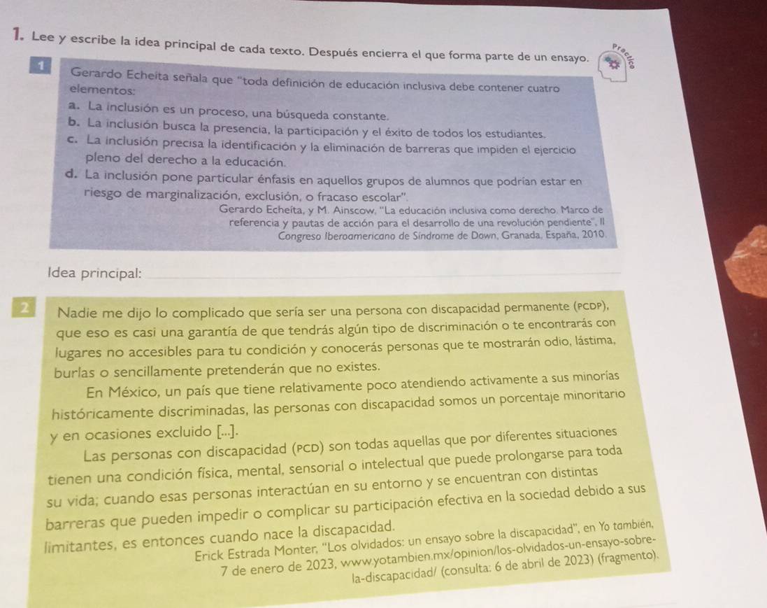 Lee y escribe la idea principal de cada texto. Después encierra el que forma parte de un ensayo.
1  Gerardo Echeíta señala que "toda definición de educación inclusiva debe contener cuatro
elementos:
a. La inclusión es un proceso, una búsqueda constante.
b. La inclusión busca la presencia, la participación y el éxito de todos los estudiantes.
c. La inclusión precisa la identificación y la eliminación de barreras que impiden el ejercicio
pleno del derecho a la educación.
d. La inclusión pone particular énfasis en aquellos grupos de alumnos que podrían estar en
riesgo de marginalización, exclusión, o fracaso escolar''.
Gerardo Echeíta, y M. Ainscow, ''La educación inclusiva como derecho. Marco de
referencia y pautas de acción para el desarrollo de una revolución pendiente'''. ll
Congreso Iberodmericano de Síndrome de Down, Granada, España, 2010.
Idea principal:_
2 Nadie me dijo lo complicado que sería ser una persona con discapacidad permanente (PCDP),
que eso es casi una garantía de que tendrás algún tipo de discriminación o te encontrarás con
lugares no accesibles para tu condición y conocerás personas que te mostrarán odio, lástima,
burlas o sencillamente pretenderán que no existes.
En México, un país que tiene relativamente poco atendiendo activamente a sus minorías
históricamente discriminadas, las personas con discapacidad somos un porcentaje minoritario
y en ocasiones excluido [...].
Las personas con discapacidad (PCD) son todas aquellas que por diferentes situaciones
tienen una condición física, mental, sensorial o intelectual que puede prolongarse para toda
su vida; cuando esas personas interactúan en su entorno y se encuentran con distintas
barreras que pueden impedir o complicar su participación efectiva en la sociedad debido a sus
limitantes, es entonces cuando nace la discapacidad.
Erick Estrada Monter, ''Los olvidados: un ensayo sobre la discapacidad'', en Yo también,
7 de enero de 2023, www.yotambien.mx/opinion/los-olvidados-un-ensayo-sobre-
la-discapacidad/ (consulta: 6 de abril de 2023) (fragmento).