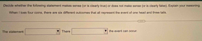 Decide whether the following statement makes sense (or is clearly true) or does not make sense (or is clearly false). Explain your reasoning. 
When I toss four coins, there are six different outcomes that all represent the event of one head and three tails. 
The statement □ There □ the event can occur.