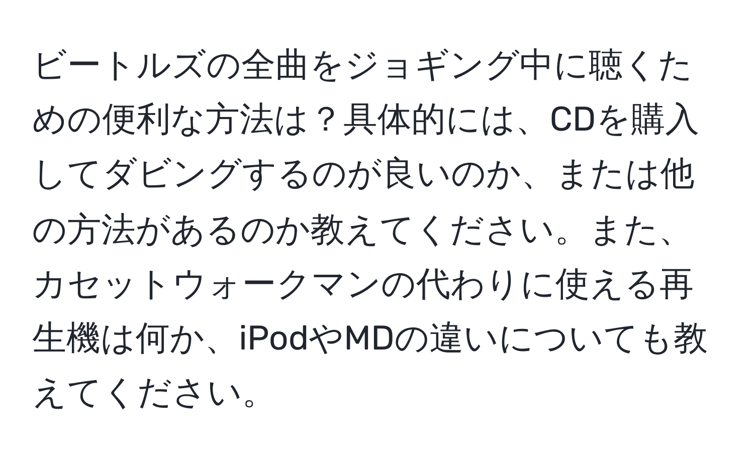 ビートルズの全曲をジョギング中に聴くための便利な方法は？具体的には、CDを購入してダビングするのが良いのか、または他の方法があるのか教えてください。また、カセットウォークマンの代わりに使える再生機は何か、iPodやMDの違いについても教えてください。