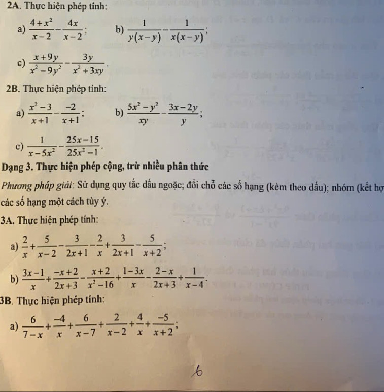 Thực hiện phép tính:
a)  (4+x^2)/x-2 - 4x/x-2 ; b)  1/y(x-y) - 1/x(x-y) ;
c)  (x+9y)/x^2-9y^2 - 3y/x^2+3xy .
2B. Thực hiện phép tính:
a)  (x^2-3)/x+1 - (-2)/x+1 ; b)  (5x^2-y^2)/xy - (3x-2y)/y ;
c)  1/x-5x^2 - (25x-15)/25x^2-1 .
Dạng 3. Thực hiện phép cộng, trừ nhiều phân thức
Phương pháp giải: Sử dụng quy tắc dấu ngoặc; đồi chỗ các số hạng (kèm theo dấu); nhóm (kết hợ
các số hạng một cách tùy ý.
3A. Thực hiện phép tính:
a)  2/x + 5/x-2 - 3/2x+1 - 2/x + 3/2x+1 - 5/x+2 ;
b)  (3x-1)/x + (-x+2)/2x+3 - (x+2)/x^2-16 + (1-3x)/x - (2-x)/2x+3 + 1/x-4 .
3B. Thực hiện phép tính:
a)  6/7-x + (-4)/x + 6/x-7 + 2/x-2 + 4/x + (-5)/x+2 ;