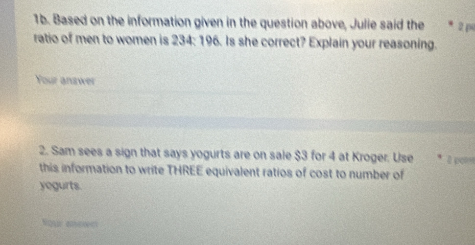 Based on the information given in the question above, Julie said the 2 p
ratio of men to women is 234: 196. Is she correct? Explain your reasoning. 
Your answer 
2. Sam sees a sign that says yogurts are on sale $3 for 4 at Kroger. Use * 2 p
this information to write THREE equivalent ratios of cost to number of 
yegurts. 
Nour ansn