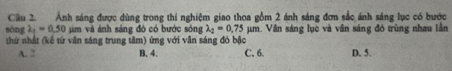 Ánh sáng được dùng trong thí nghiệm giao thoa gồm 2 ánh sáng đơn sắc ánh sáng lục có bước
sóng lambda _1=0.50 m và ánh sáng đỏ có bước sóng lambda _2=0,75mu m. Vân sáng lục và vân sáng đỏ trùng nhau lần
thứ nhất (kế tử vân sáng trung tâm) ứng với vân sáng đỏ bậc
A. 2 B. 4. C. 6. D. 5.