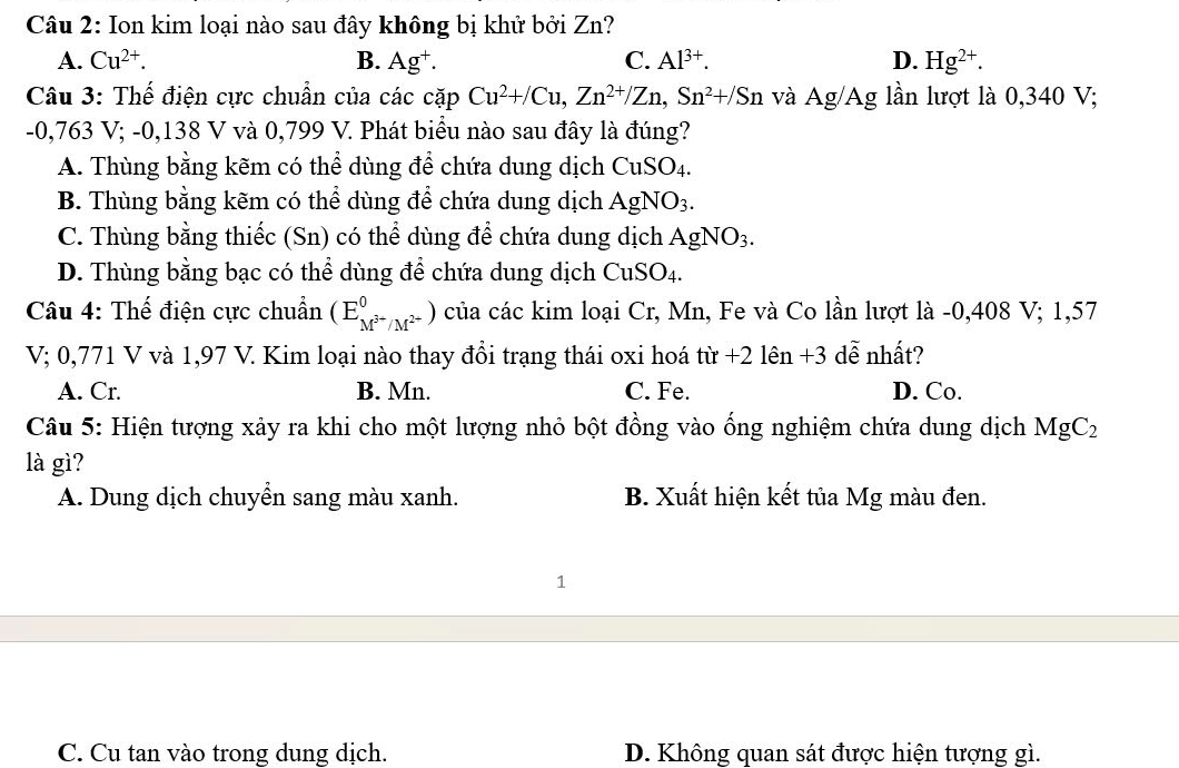 Ion kim loại nào sau đây không bị khử bởi Zn?
A. Cu^(2+). B. Ag⁺. C. Al^(3+). D. Hg^(2+). 
Câu 3: Thế điện cực chuẩn của các cặp Cu^2+/Cu, Zn^(2+)/Zn, Sn^2+/Sn và Ag/Ag lần lượt là 0,340 V;
-0,763 V; -0,138 V và 0,799 V. Phát biểu nào sau đây là đúng?
A. Thùng bằng kẽm có thể dùng để chứa dung dịch CuSO_4.
B. Thùng bằng kẽm có thể dùng để chứa dung dịch AgNO_3.
C. Thùng bằng thiếc (Sn) có thể dùng để chứa dung dịch AgNO_3.
D. Thùng bằng bạc có thể dùng để chứa dung dịch CuSO_4. 
Câu 4: Thế điện cực chuẩn (E_M^(3+)/M^(2+)^0) của các kim loại Cr, Mn, Fe và Co lần lượt là -0,408 V; 1,57
V; 0,771 V và 1,97 V. Kim loại nào thay đổi trạng thái oxi hoá tir+21en+3 dễ nhất?
A. Cr. B. Mn. C. Fe. D. Co.
Câu 5: Hiện tượng xảy ra khi cho một lượng nhỏ bột đồng vào ống nghiệm chứa dung dịch MgC_2
là gì?
A. Dung dịch chuyển sang màu xanh. B. Xuất hiện kết tủa Mg màu đen.
1
C. Cu tan vào trong dung dịch. D. Không quan sát được hiện tượng gì.