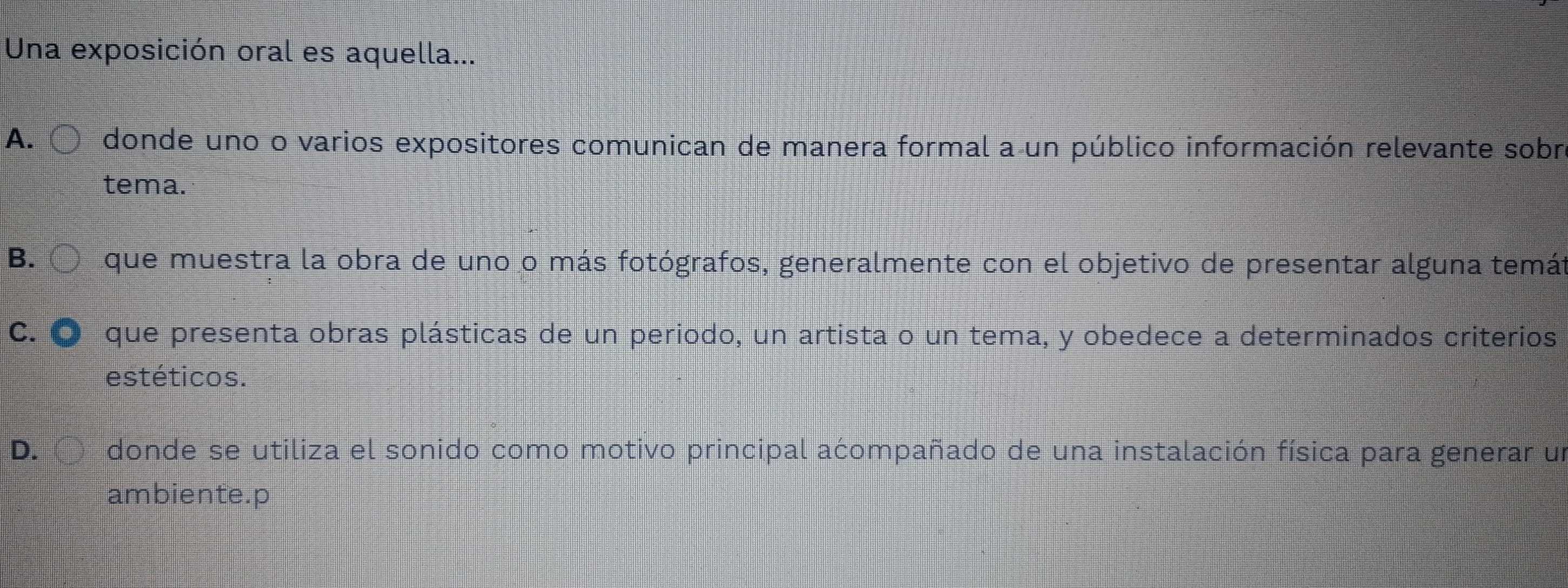 Una exposición oral es aquella...
A. donde uno o varios expositores comunican de manera formal a un público información relevante sobr
tema.
B. que muestra la obra de uno o más fotógrafos, generalmente con el objetivo de presentar alguna temát
C. que presenta obras plásticas de un periodo, un artista o un tema, y obedece a determinados criterios
estéticos.
D. donde se utiliza el sonido como motivo principal acompañado de una instalación física para generar un
ambiente.p