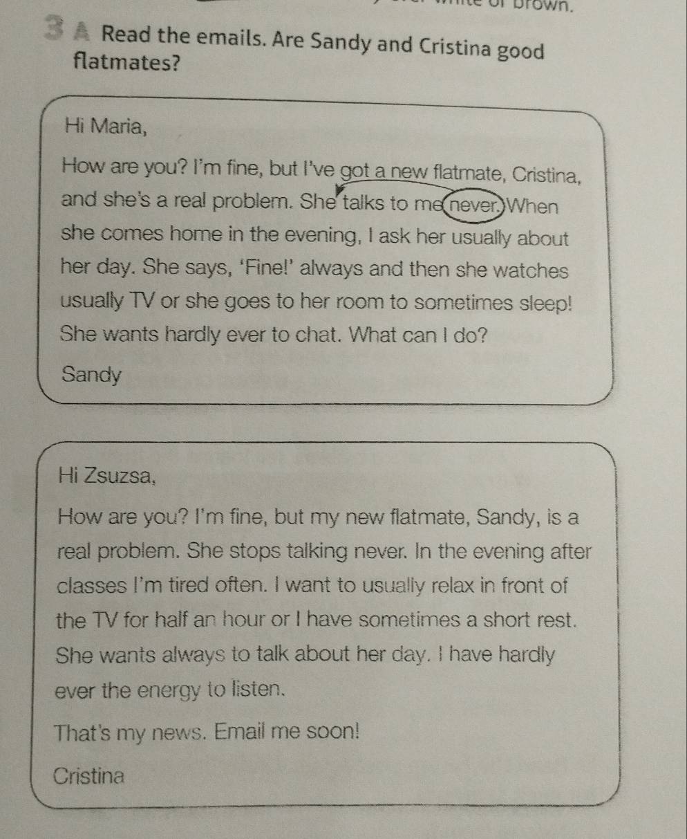 prown. 
3 Read the emails. Are Sandy and Cristina good 
flatmates? 
Hi Maria, 
How are you? I'm fine, but I've got a new flatmate, Cristina, 
and she's a real problem. She talks to me never. When 
she comes home in the evening, I ask her usually about 
her day. She says, ‘Fine!’ always and then she watches 
usually TV or she goes to her room to sometimes sleep! 
She wants hardly ever to chat. What can I do? 
Sandy 
Hi Zsuzsa, 
How are you? I'm fine, but my new flatmate, Sandy, is a 
real problem. She stops talking never. In the evening after 
classes I'm tired often. I want to usually relax in front of 
the TV for half an hour or I have sometimes a short rest. 
She wants always to talk about her day. I have hardly 
ever the energy to listen. 
That's my news. Email me soon! 
Cristina