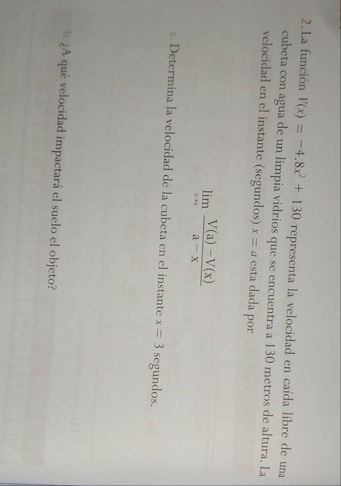 La función V(x)=-4.8x^2+130 representa la velocidad en caída libre de una 
cubeta con agua de un limpia vidrios que se encuentra a 130 metros de altura. La 
velocidad en el instante (segundos) x=a esta dada por
limlimits _xto a (V(a)-V(x))/a-x 
a. Determina la velocidad de la cubeta en el instante x=3 segundos. 
b. ¿A qué velocidad impactará el suelo el objeto?