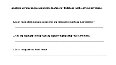 Panuto: Ipaliwanag ang mga sumusunod na tanong? Isulat ang sagot sa inyong kuwaderno. 
1.Bakit naging layunin ng mga Hapones ang mananakop ng ibang mga teritoryo? 
_ 
2.Ano ang naging epekto ng biglaang paglusob ng mga Hapones sa Pilipinas? 
_ 
3.Bakit nangyari ang death march? 
_