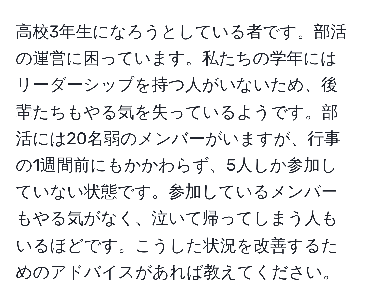 高校3年生になろうとしている者です。部活の運営に困っています。私たちの学年にはリーダーシップを持つ人がいないため、後輩たちもやる気を失っているようです。部活には20名弱のメンバーがいますが、行事の1週間前にもかかわらず、5人しか参加していない状態です。参加しているメンバーもやる気がなく、泣いて帰ってしまう人もいるほどです。こうした状況を改善するためのアドバイスがあれば教えてください。