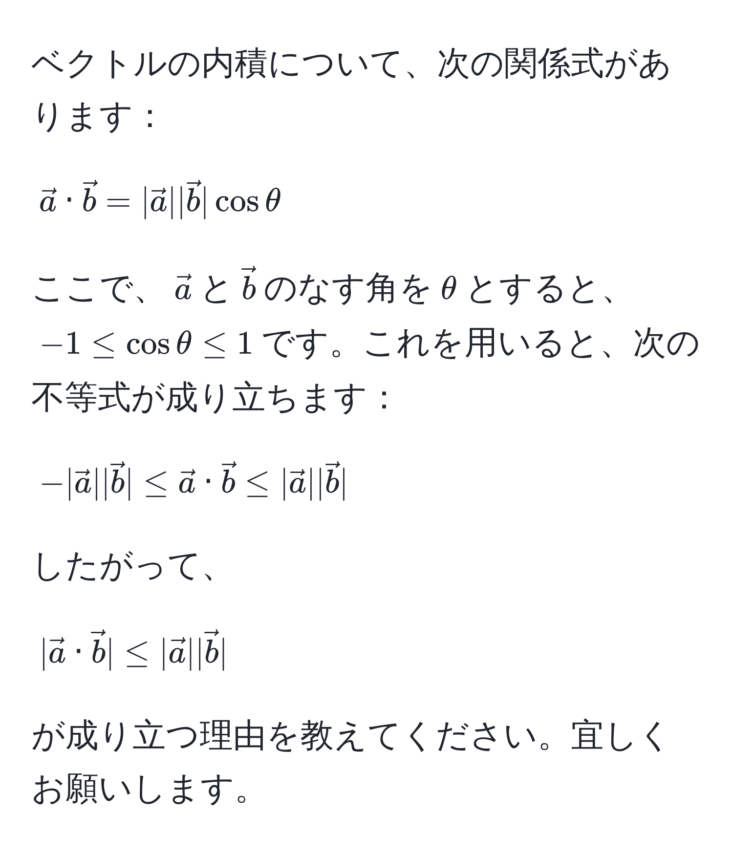 ベクトルの内積について、次の関係式があります：  
[
veca · vecb = |veca| |vecb| cos θ 
]  
ここで、$veca$と$vecb$のなす角を$θ$とすると、$-1 ≤ cos θ ≤ 1$です。これを用いると、次の不等式が成り立ちます：  
[
-|veca| |vecb| ≤ veca · vecb ≤ |veca| |vecb| 
]  
したがって、  
[
|veca · vecb| ≤ |veca| |vecb| 
]  
が成り立つ理由を教えてください。宜しくお願いします。