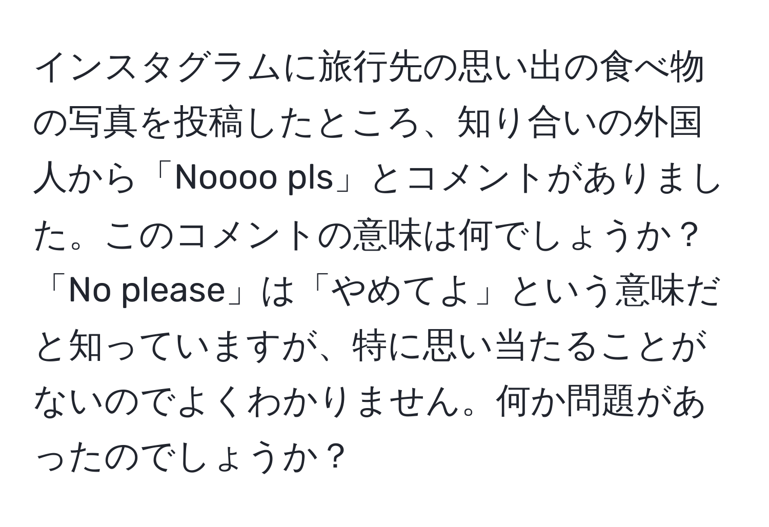 インスタグラムに旅行先の思い出の食べ物の写真を投稿したところ、知り合いの外国人から「Noooo pls」とコメントがありました。このコメントの意味は何でしょうか？「No please」は「やめてよ」という意味だと知っていますが、特に思い当たることがないのでよくわかりません。何か問題があったのでしょうか？