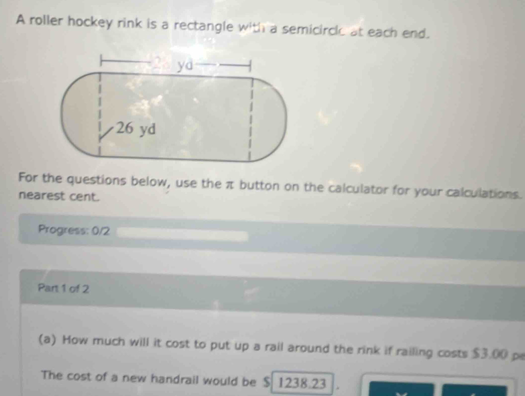 A roller hockey rink is a rectangle with a semicircle at each end. 
For the questions below, use the π button on the calculator for your calculations. 
nearest cent. 
Progress: 0/2 
Part 1 of 2 
(a) How much will it cost to put up a rail around the rink if railing costs $3.00 p 
The cost of a new handrail would be $ 1238.23