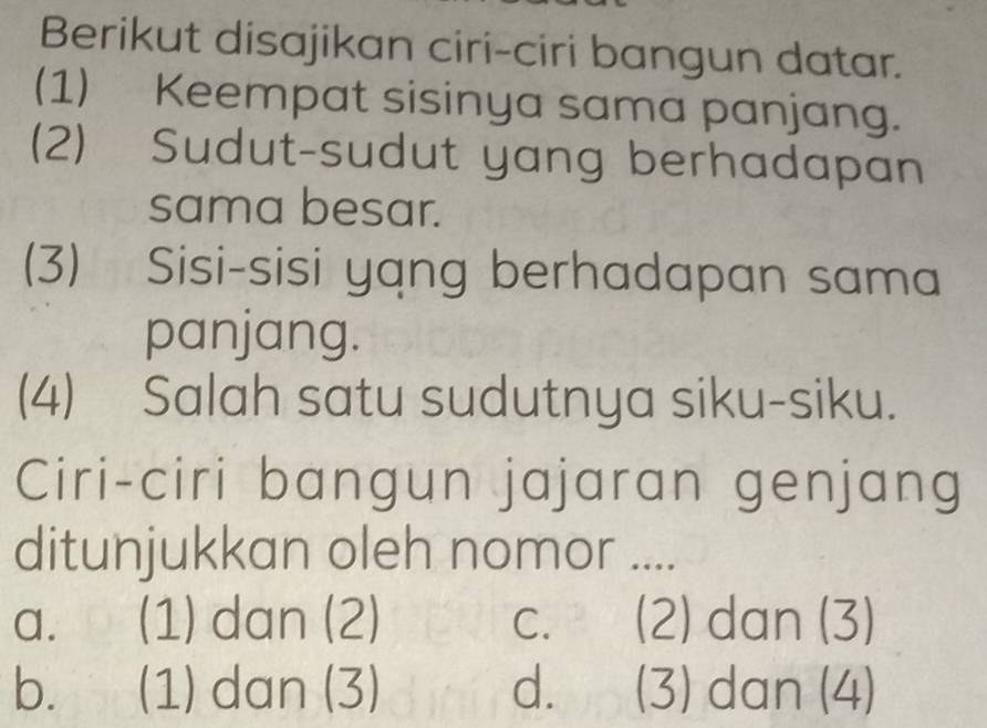 Berikut disajikan ciri-ciri bangun datar.
(1) Keempat sisinya sama panjang.
(2) Sudut-sudut yang berhadapan
sama besar.
(3) Sisi-sisi yang berhadapan sama
panjang.
(4) Salah satu sudutnya siku-siku.
Ciri-ciri bangun jajaran genjang
ditunjukkan oleh nomor ....
a. (1) dan (2) C. (2) dan (3)
b. (1) dan (3) d. (3) dan (4)