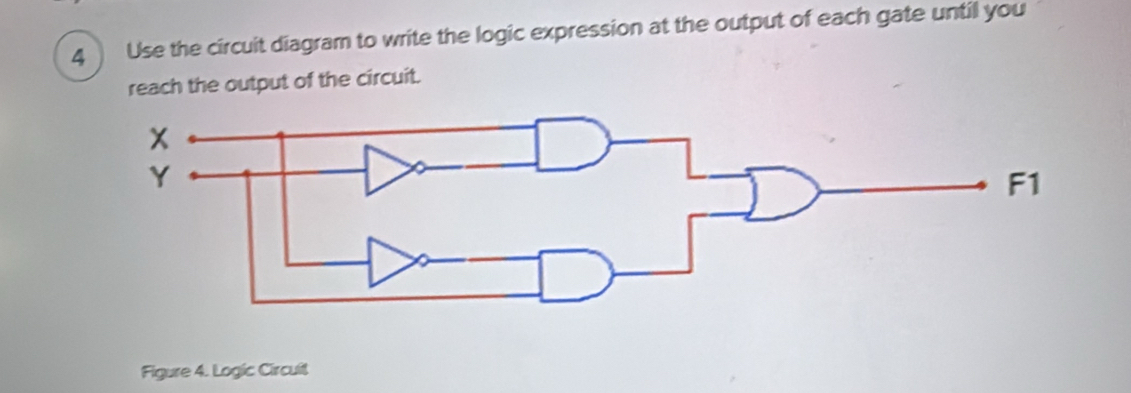 Use the circuit diagram to write the logic expression at the output of each gate until you 
reach the output of the circuit. 
Figure 4. Logic Circuit