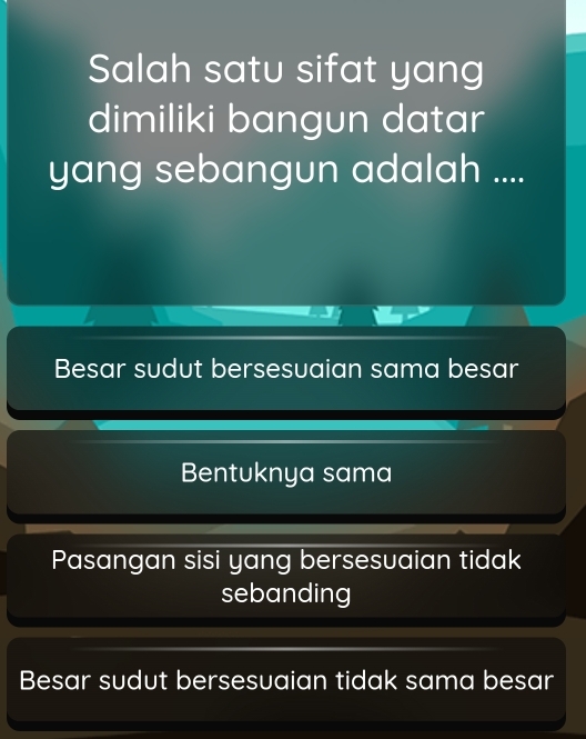 Salah satu sifat yang
dimiliki bangun datar
yang sebangun adalah ....
Besar sudut bersesuaian sama besar
Bentuknya sama
Pasangan sisi yang bersesuaian tidak
sebanding
Besar sudut bersesuaian tidak sama besar