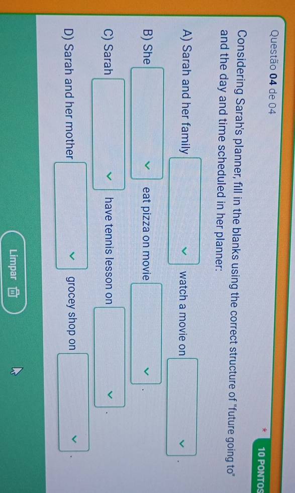 de 04 10 PONTOS
*
Considering Sarah's planner, fill in the blanks using the correct structure of "future going to"
and the day and time scheduled in her planner:
A) Sarah and her family □ vee  watch a movie on □.
B) She □ vee  eat pizza on movie .
C) Sarah □ vee  have tennis lesson on □ (vee)°
D) Sarah and her mother □ vee  grocey shop on □ . 
Limpar