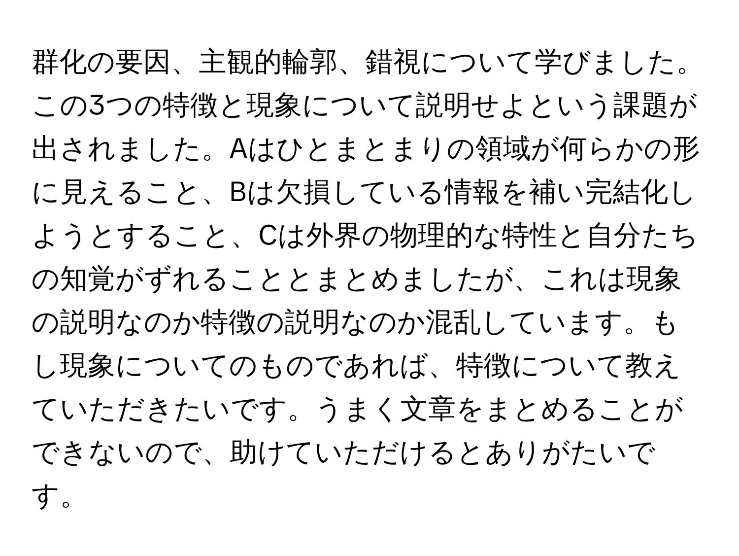 群化の要因、主観的輪郭、錯視について学びました。この3つの特徴と現象について説明せよという課題が出されました。Aはひとまとまりの領域が何らかの形に見えること、Bは欠損している情報を補い完結化しようとすること、Cは外界の物理的な特性と自分たちの知覚がずれることとまとめましたが、これは現象の説明なのか特徴の説明なのか混乱しています。もし現象についてのものであれば、特徴について教えていただきたいです。うまく文章をまとめることができないので、助けていただけるとありがたいです。