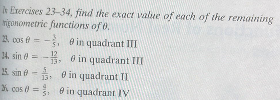 In Exercises 23-34, find the exact value of each of the remaining 
trigonometric functions of θ. 
23. cos θ =- 3/5  , θ in quadrant III 
24. sin θ =- 12/13  , θ in quadrant III 
25. sin θ = 5/13  , θ in quadrant II 
26. cos θ = 4/5  , θ in quadrant IV