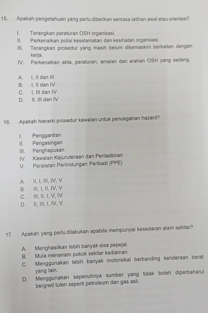 Apakah pengetahuan yang perlu diberikan semasa latihan awal atau orientasi?
I. Terangkan peraturan OSH organisasi.
II. Perkenalkan polisi keselamatan dan kesihatan organisasi.
III. Terangkan prosedur yang masih belum dikemaskini berkaitan dengan
kerja.
IV. Perkenalkan akta, peraturan, amalan dan arahan OSH yang sedang.
A. I, II dan III
B. I, II dan IV
C. I, III dan IV
D. II, III dan IV
16. Apakah hierarki prosedur kawalan untuk pencegahan hazard?
I. Penggantian
II. Pengasingan
III. Penghapusan
IV. Kawalan Kejuruteraan dan Pentadbiran
V. Peralatan Perlindungan Peribadi (PPE)
A. II, I, III, IV, V
B. III, I, II, IV, V
C. III, II, I, V, IV
D. II, III, I, IV, V
17. Apakah yang perlu dilakukan apabila mempunyai kesedaran alam sekitar?
A. Menghasilkan lebih banyak sisa pepejal.
B. Mula menanam pokok sekitar kediaman.
C. Menggunakan lebih banyak motorsikal berbanding kenderaan berat
yang lain.
D. Menggunakan sepenuhnya sumber yang tidak boleh diperbaharui
bergred tulen seperti petroleum dan gas asli.