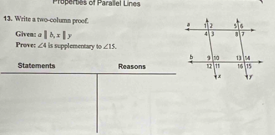 Properties of Parallel Lines 
13. Write a two-column proof. 
Given: a||b, x||y
Prove: ∠ 4 is supplementary to ∠ 15. 
Statements Reasons