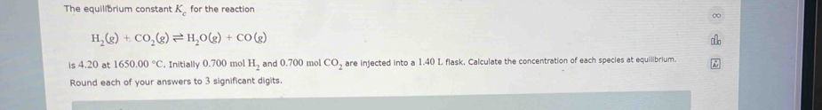 The equilibrium constant K_c for the reaction
H_2(g)+CO_2(g)leftharpoons H_2O(g)+CO(g)
is 4.20 at 1650.00°C. Initially 0.700 mol H_2 and 0.700 mol CO_2 are injected into a 1.40 L flask. Calculate the concentration of each species at equilibrium. 
Round each of your answers to 3 significant digits.