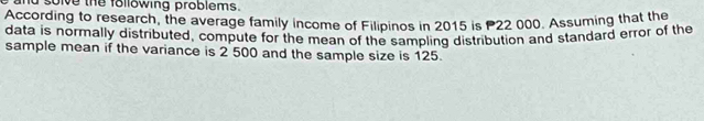 solve the following problems. 
According to research, the average family income of Filipinos in 2015 is P22 000. Assuming that the 
data is normally distributed, compute for the mean of the sampling distribution and standard error of the 
sample mean if the variance is 2 500 and the sample size is 125.