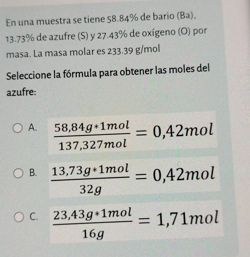 En una muestra se tiene 58.84% de bario (Ba),
13.73% de azufre (S) y 27.43% de oxígeno (O) por
masa. La masa molar es 233.39 g/mol
Seleccione la fórmula para obtener las moles del
azufre:
A.  (58,84g*1mol)/137,327mol =0,42mol
B.  (13,73g*1mol)/32g =0,42mol
C.  (23,43g*1mol)/16g =1,71mol