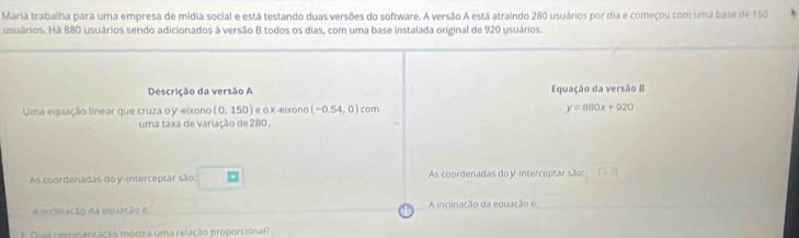 Maria trabalha para uma empresa de mídia social e está testando duas versões do software. A versão A está atraindo 280 usuários por dia e começou com uma base de 150
usuários. Há 880 usuários sendo adicionados à versão B todos os dias, com uma base instalada original de 920 usuários. 
Descrição da versão A Equação da versão B 
Uma equação linear que cruza o y -eixono (0,150) e o x -eixono (-0.54,0) com
y=880x+920
uma taxa de variação de 280. 
As coordenadas do y-interceptar são: As coordenadas doy-interceptar são: (2,7)
A inclinação da equação é: A inclinação da equação é 
t Qual representação mostra uma relação proporcional?