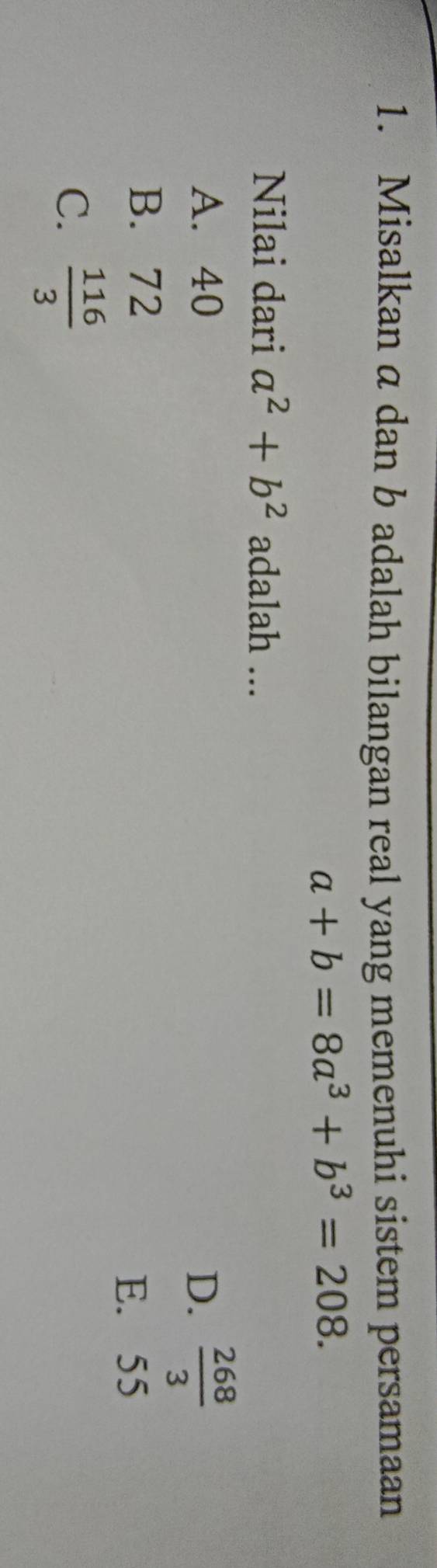 Misalkan a dan b adalah bilangan real yang memenuhi sistem persamaan
a+b=8a^3+b^3=208. 
Nilai dari a^2+b^2 adalah ...
A. 40 D.  268/3 
B. 72
E. 55
C.  116/3 