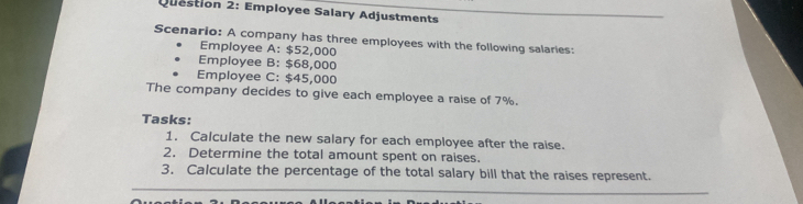 Employee Salary Adjustments 
Scenario: A company has three employees with the following salaries: 
Employee A: $52,000
Employee B: $68,000
Employee C: $45,000
The company decides to give each employee a raise of 7%. 
Tasks: 
1. Calculate the new salary for each employee after the raise. 
2. Determine the total amount spent on raises. 
3. Calculate the percentage of the total salary bill that the raises represent.