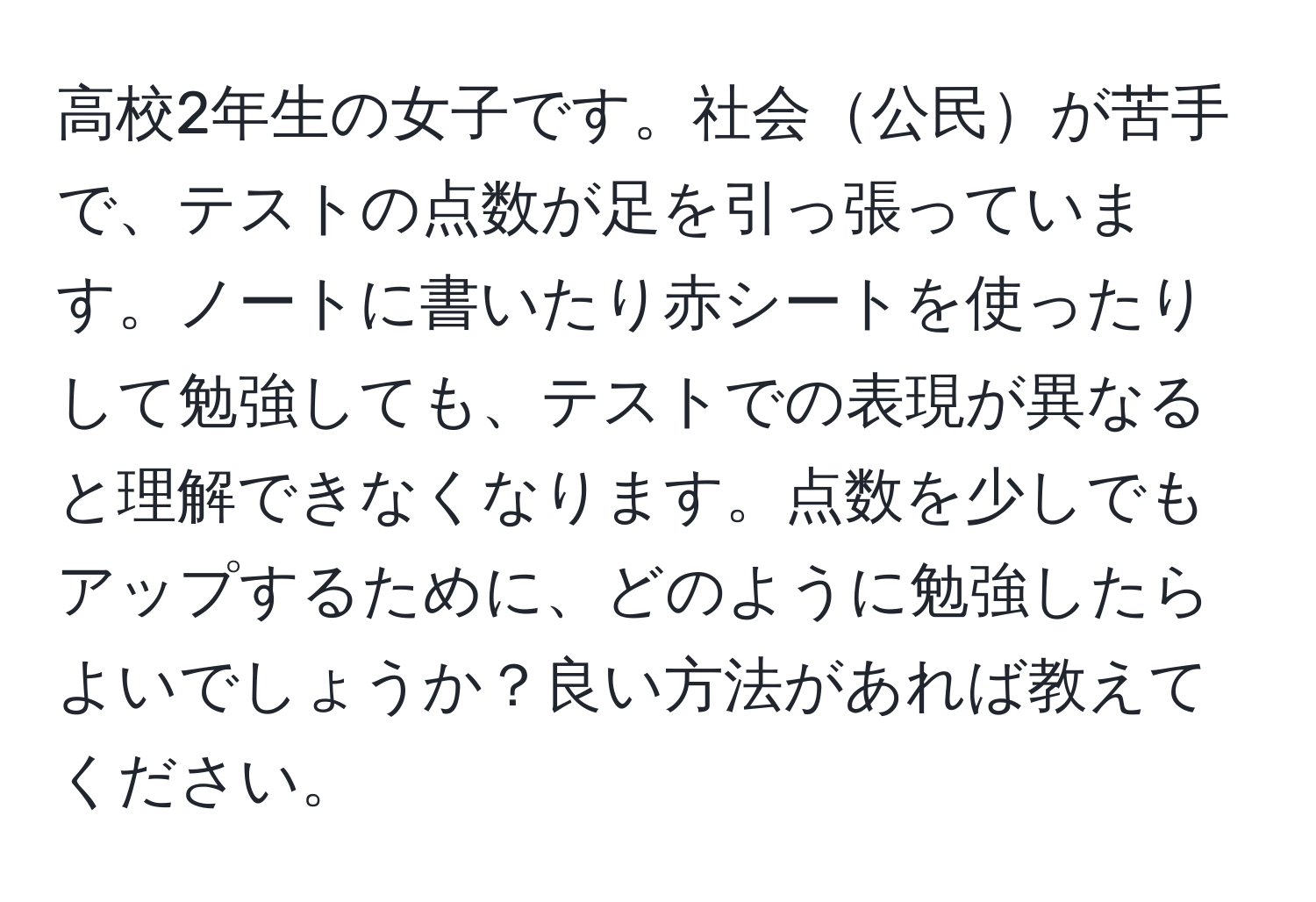 高校2年生の女子です。社会公民が苦手で、テストの点数が足を引っ張っています。ノートに書いたり赤シートを使ったりして勉強しても、テストでの表現が異なると理解できなくなります。点数を少しでもアップするために、どのように勉強したらよいでしょうか？良い方法があれば教えてください。