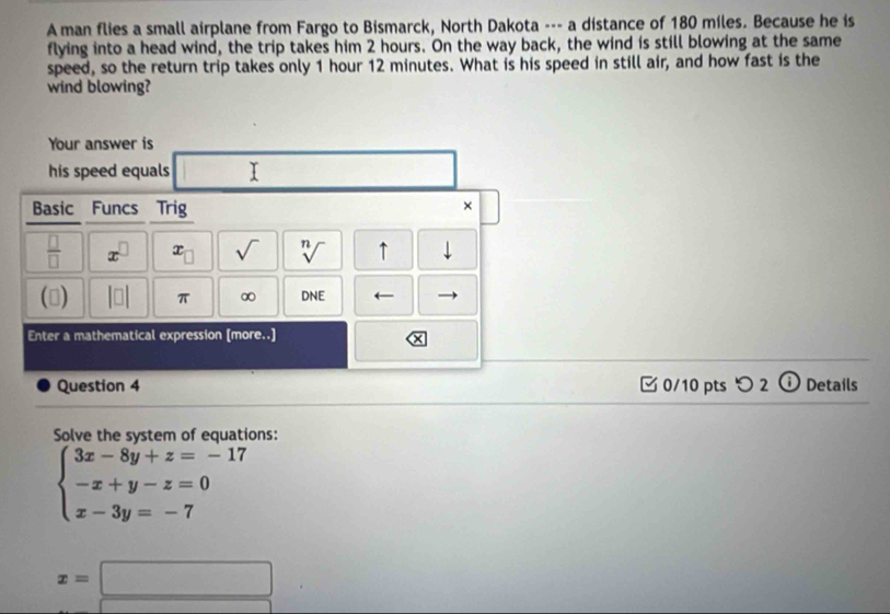 A man flies a small airplane from Fargo to Bismarck, North Dakota --- a distance of 180 miles. Because he is 
flying into a head wind, the trip takes him 2 hours. On the way back, the wind is still blowing at the same 
speed, so the return trip takes only 1 hour 12 minutes. What is his speed in still air, and how fast is the 
wind blowing? 
Your answer is 
his speed equals 
Basic Funcs Trig 
× 
 □ /□   x^(□) x sqrt() sqrt[n]() ↑ downarrow 
() beginvmatrix □ endvmatrix π ∞ DNE ← 
Enter a mathematical expression [more..] 
x 
Question 4 0/10 pts つ 2 ⓘ Details 
Solve the system of equations:
beginarrayl 3x-8y+z=-17 -x+y-z=0 x-3y=-7endarray.
x=□