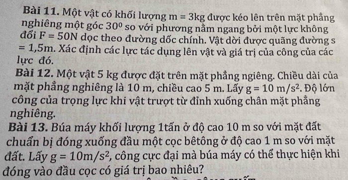 Một vật có khối lượng m=3kg được kéo lên trên mặt phẳng 
nghiêng một góc 30° so với phương nằm ngang bởi một lực không 
đổi F=50N dọc theo đường dốc chính. Vật dời được quãng đường s
=1,5m. Xác định các lực tác dụng lên vật và giá trị của công của các 
lực đó. 
Bài 12. Một vật 5 kg được đặt trên mặt phẳng ngiêng. Chiều dài của 
mặt phẳng nghiêng là 10 m, chiều cao 5 m. Lấy g=10m/s^2. Độ lớn 
công của trọng lực khi vật trượt từ đỉnh xuống chân mặt phẳng 
nghiêng. 
Bài 13. Búa máy khối lượng 1tấn ở độ cao 10 m so với mặt đất 
chuẩn bị đóng xuống đầu một cọc bêtông ở độ cao 1 m so với mặt 
đất. Lấy g=10m/s^2 , công cực đại mà búa máy có thể thực hiện khi 
đóng vào đầu cọc có giá trị bao nhiêu?