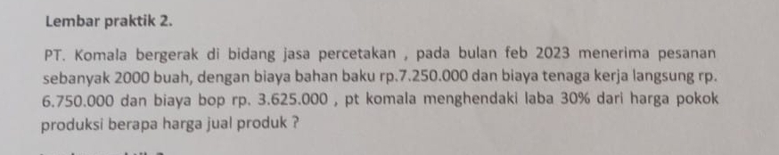 Lembar praktik 2. 
PT. Komala bergerak di bidang jasa percetakan , pada bulan feb 2023 menerima pesanan 
sebanyak 2000 buah, dengan biaya bahan baku rp.7.250.000 dan biaya tenaga kerja langsung rp.
6.750.000 dan biaya bop rp. 3.625.000 , pt komala menghendaki laba 30% dari harga pokok 
produksi berapa harga jual produk ?