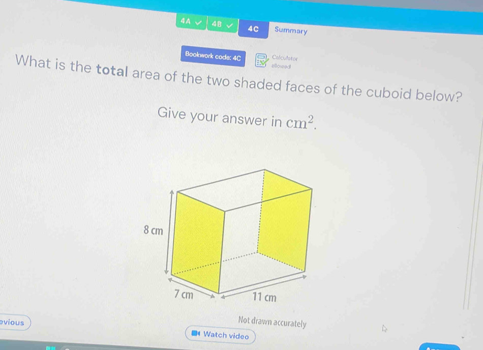 4A 4B 4C Summary 
Bookwork code: 4C Calculator 
allowed 
What is the total area of the two shaded faces of the cuboid below? 
Give your answer in cm^2. 
Not drawn accurately 
evious Watch video